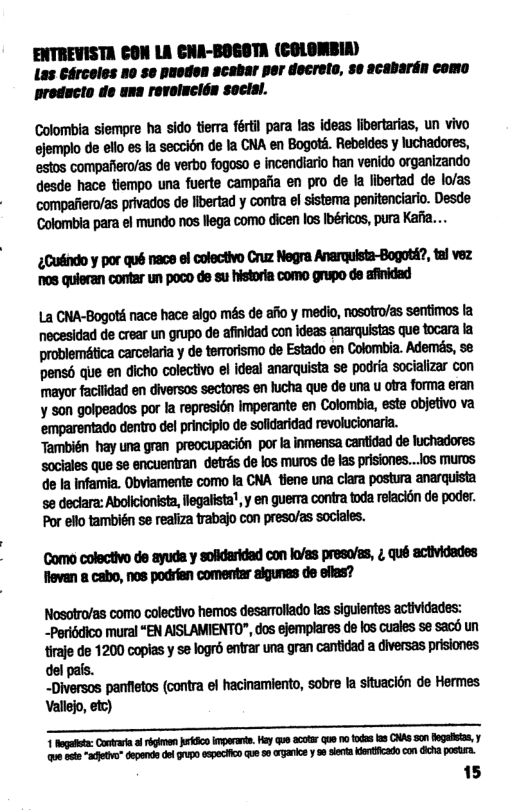 ENTREVISTA CON LA CNA-BOGOTA (COLOMBIA) Las Cérceles no se puoden acabar per decrelo, se acabardn como preducto de una revolucién soclsl.  Colombia siempre ha sido tierra fértil para las ideas libertarias, un vivo .mmwuuhmmummmmym estos compafiero/as de verbo fogoso e incendiario han venido organizando desde hace tiempo una fuerte campafia en pro de fa libertad de lo/as mmwuwmmmnymnlmmmm Colombia para el mundo nos llega como dicen los Ibéricos, pura Kafi...  ;mywumdmwmw.um o8 quieran contar un poco de su historia como grupo de afinidad  ummmmmmsmwymmﬂumn necesidad de crear un grupo de afinidad con ideas anarquistas que tocara la carcelaria y de terrorismo de Estado en Colombia. Ademés, se Mumwdmmndmmumumuiallmm mmmmmmmmﬂmummm ymehmmmwmﬂqun melwﬂmm También hay una gran preocupacion por ta inmensa cantidad de luchadores ‘sociales que se encuentran detrés de los muros de las prisiones...ios muros de Ia Infamia. Obviamente como la CNA tiene una clara postura anarquista se declara: Abolicionista, legalista’, y en guerra contra toda refacidn de poder. Por ello también se realiza trabajo con preso/as soclales.  Como colectivo de ayuda y solidaridad con lo/as preso/as, ;, qué actividedes flevan a cabo, nos podrian comentar aigunes de eflas?  Nosotro/as como colectivo hemos desarroliado las siguientes actividades: ~Periédico mural “EN AISLAMIENTO", dos ejemplares de los cuales se sac6 un mm1mmyummmmm-mm del pals.  _Diversos panfietos (contra el hacinamiento, sobre la situacion de Hermes. Vallejo, efc)  T Rogult: Contvari f rgimen kS perant. Hy Qe cotr que o fodas 03 ONAS son Begults, y e et “schtv" Gopondsdo U0 xpectin qu 5o garce 8 et e con A pasta.  15 